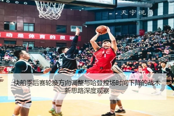 快船季后赛轮换方向调整与哈登控场时间下降的战术新思路深度观察