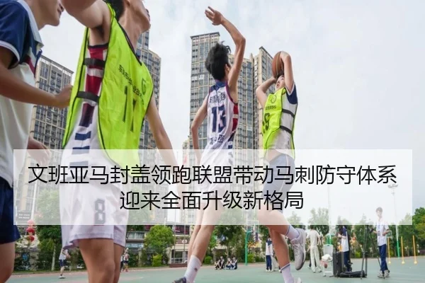 文班亚马封盖领跑联盟带动马刺防守体系迎来全面升级新格局